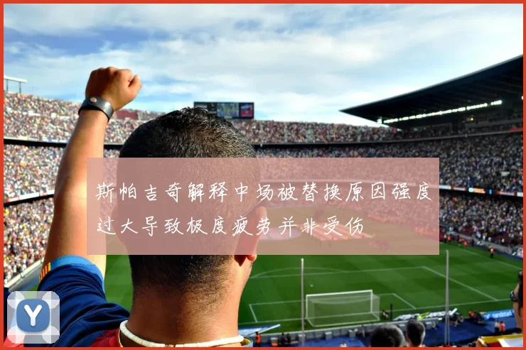 斯帕吉奇解释中场被替换原因强度过大导致极度疲劳并非受伤