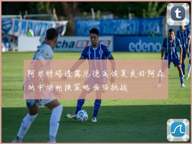 阿尔特塔透露厄德高恢复良好阿森纳中场轮换策略面临挑战