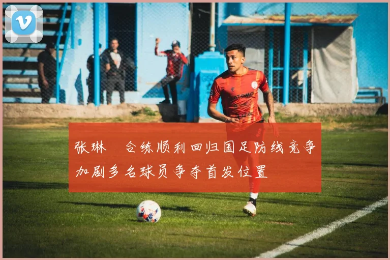 张琳芃合练顺利回归国足防线竞争加剧多名球员争夺首发位置