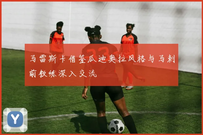 马雷斯卡借鉴瓜迪奥拉风格与马刺前教练深入交流