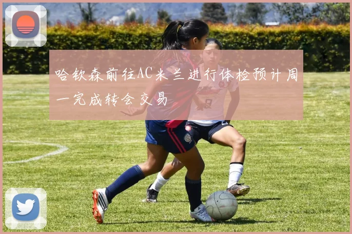哈钦森前往AC米兰进行体检预计周一完成转会交易