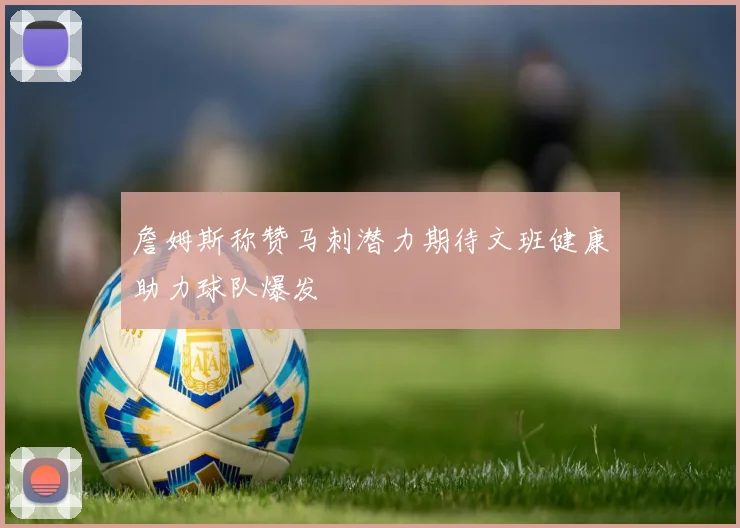 詹姆斯称赞马刺潜力期待文班健康助力球队爆发
