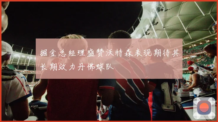 掘金总经理盛赞沃特森表现期待其长期效力丹佛球队