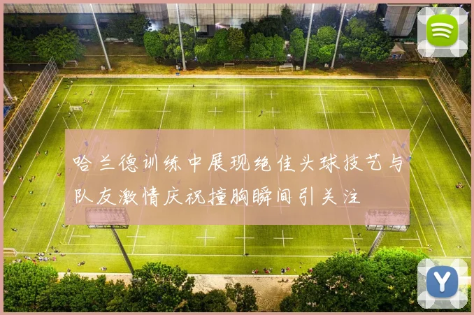 哈兰德训练中展现绝佳头球技艺与队友激情庆祝撞胸瞬间引关注