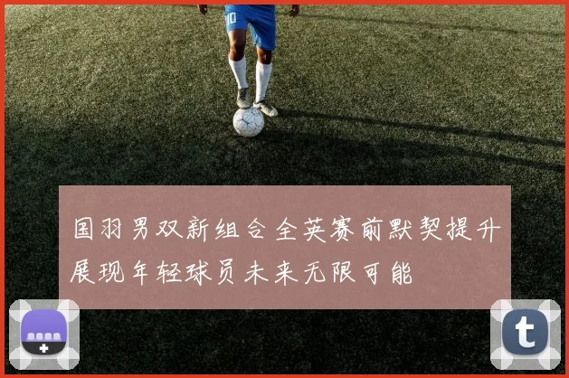国羽男双新组合全英赛前默契提升展现年轻球员未来无限可能