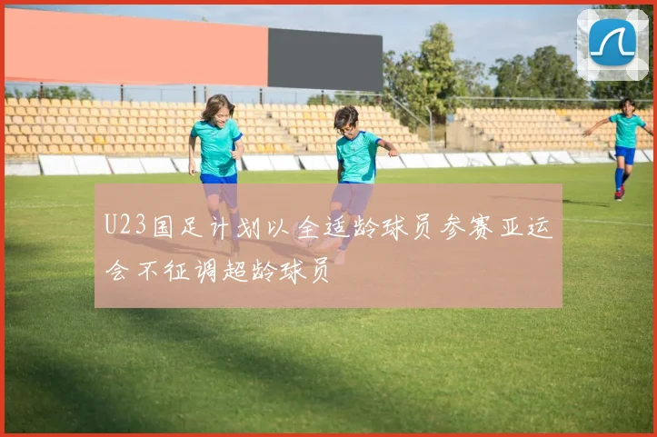 U23国足计划以全适龄球员参赛亚运会不征调超龄球员