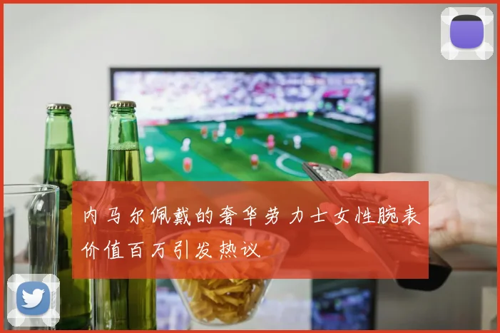 内马尔佩戴的奢华劳力士女性腕表价值百万引发热议