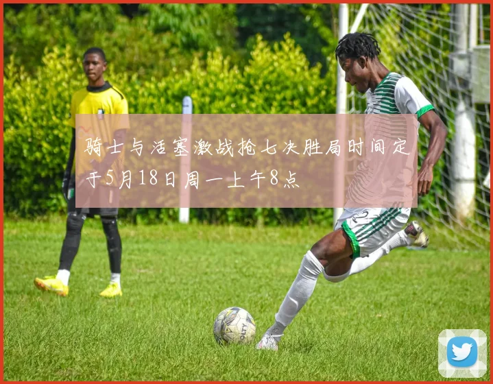 骑士与活塞激战抢七决胜局时间定于5月18日周一上午8点