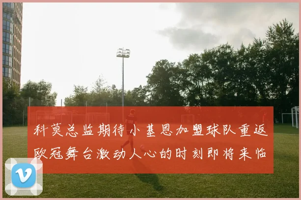 科莫总监期待小基恩加盟球队重返欧冠舞台激动人心的时刻即将来临