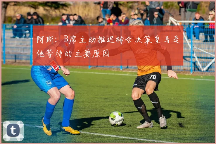阿斯：B席主动推迟转会决策皇马是他等待的主要原因