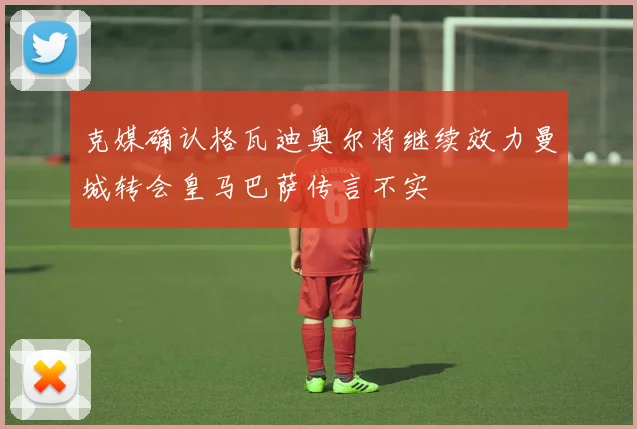 克媒确认格瓦迪奥尔将继续效力曼城转会皇马巴萨传言不实
