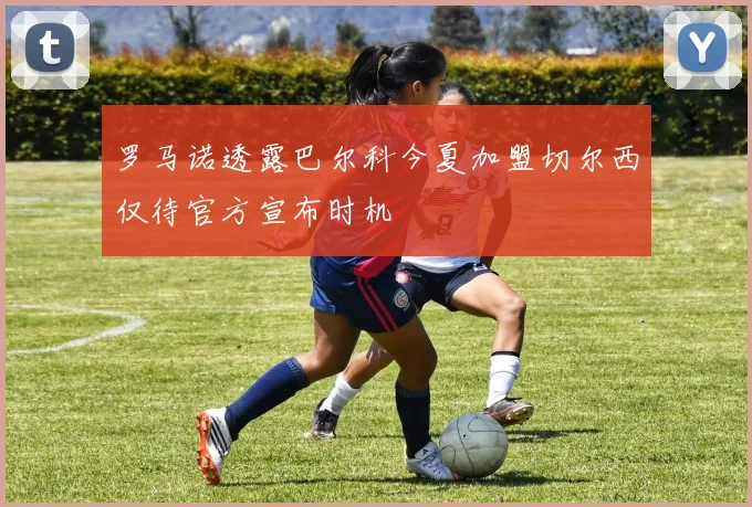 罗马诺透露巴尔科今夏加盟切尔西仅待官方宣布时机