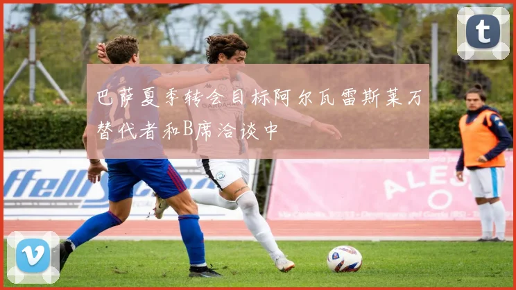巴萨夏季转会目标阿尔瓦雷斯莱万替代者和B席洽谈中