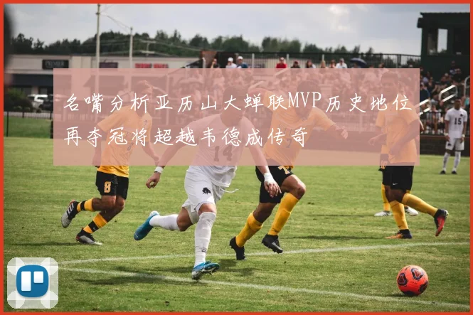 名嘴分析亚历山大蝉联MVP历史地位再夺冠将超越韦德成传奇