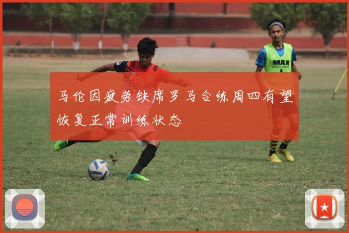 马伦因疲劳缺席罗马合练周四有望恢复正常训练状态