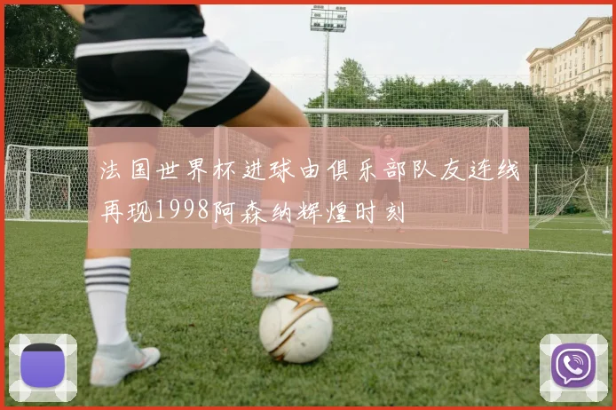 法国世界杯进球由俱乐部队友连线再现1998阿森纳辉煌时刻