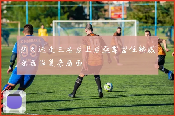热火送走三名后卫后亟需留住鲍威尔面临复杂局面